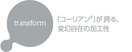 transform 「コーリアン®」が誇る、変幻自在の加工性