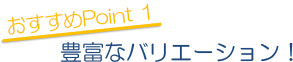 おすすめPoint 1 豊富なバリエーション！