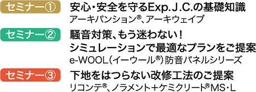 セミナー① 安心・安全を守るExp.J.C.の基礎知識 アーキパンション®、アーキウェイブ セミナー② 騒音対策、もう迷わない! シミュレーションで最適なプランをご提案 e-WOOL(イーウール®)防音パネルシリーズ セミナー③ 下地をはつらない改修工法のご提案 リコンテ®、ノラメント+ケミクリート®MS・L