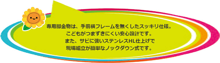 専用脚金物は、手前横フレームを無くしたスッキリ仕様。こどもがつまずきにくい安心設計です。また、サビに強いステンレスHL仕上げで現場組立が簡単なノックダウン式です。