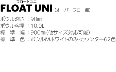 FLOAT UNI （オーバーフロー無）ボウル深さ ： 90mm ボウル容量 ： 10.0ℓ 標準幅 ： 900mm（他サイズ対応可能） カウンター標準色 ： コーリアン<sup>®</sup>スタンダードカラー全色 ボウル標準色 ： Jホワイトのみ ブラケット ： ST製（白塗装）