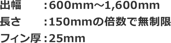 出幅：600mm～1,600mm 長さ：150mmの倍数で無制限 フィン厚：25mm