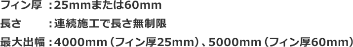 フィン厚：25mmまたは60mm 長さ：連続施工で長さ無制限 最大出幅：4000mm（フィン厚25mm）、5000mm（フィン厚60mm）